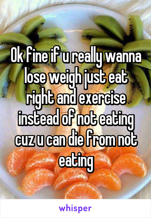 Ok fine if u really wanna lose weigh just eat right and exercise instead of not eating cuz u can die from not eating