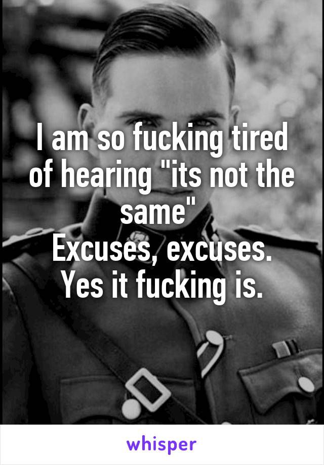 I am so fucking tired of hearing "its not the same" 
Excuses, excuses.
Yes it fucking is.
