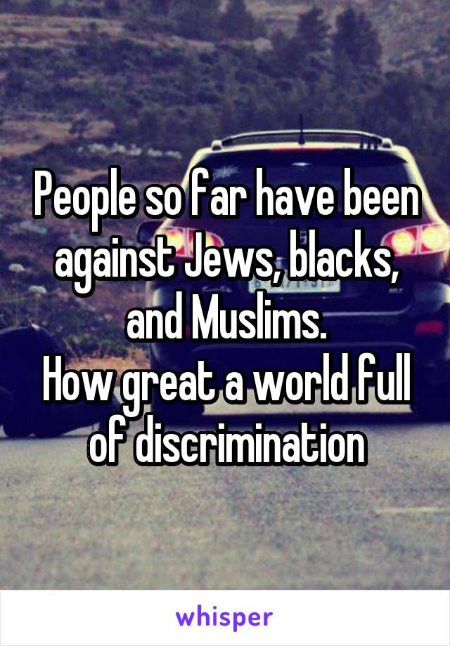 People so far have been against Jews, blacks, and Muslims.
How great a world full of discrimination