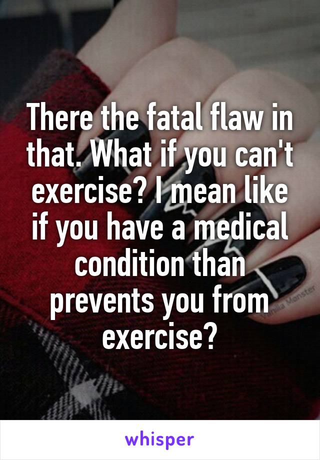 There the fatal flaw in that. What if you can't exercise? I mean like if you have a medical condition than prevents you from exercise?