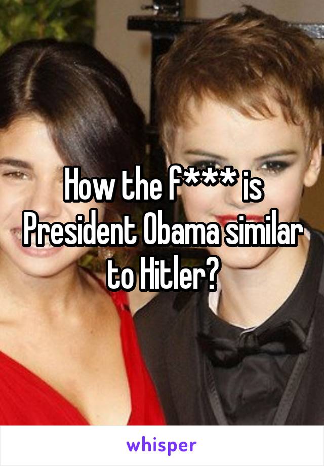 How the f*** is President Obama similar to Hitler?