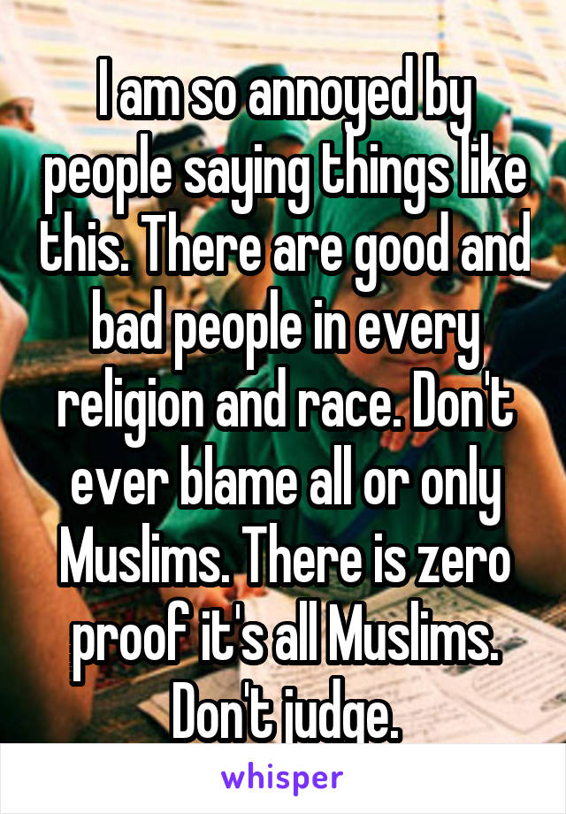 I am so annoyed by people saying things like this. There are good and bad people in every religion and race. Don't ever blame all or only Muslims. There is zero proof it's all Muslims. Don't judge.