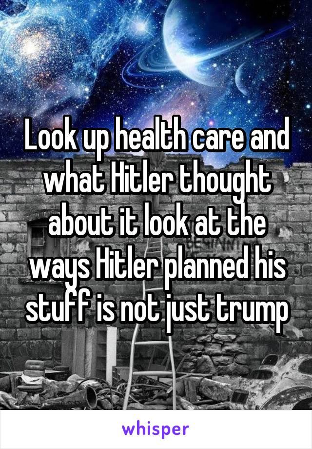 Look up health care and what Hitler thought about it look at the ways Hitler planned his stuff is not just trump