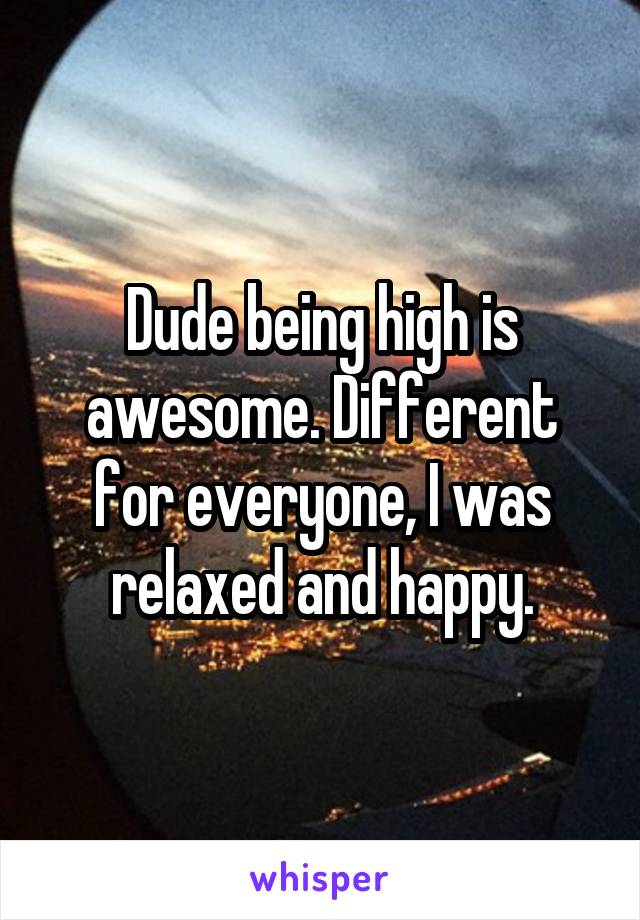Dude being high is awesome. Different for everyone, I was relaxed and happy.