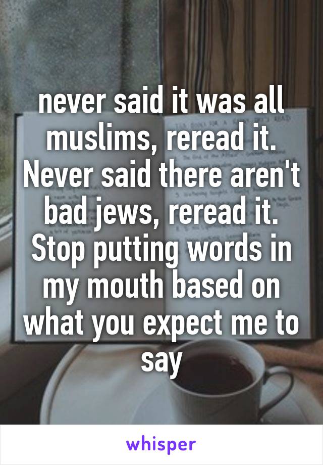 never said it was all muslims, reread it. Never said there aren't bad jews, reread it. Stop putting words in my mouth based on what you expect me to say