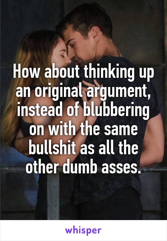 How about thinking up an original argument, instead of blubbering on with the same bullshit as all the other dumb asses.