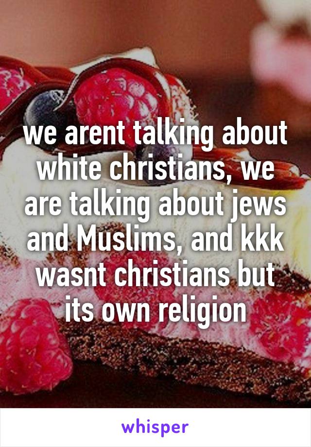 we arent talking about white christians, we are talking about jews and Muslims, and kkk wasnt christians but its own religion