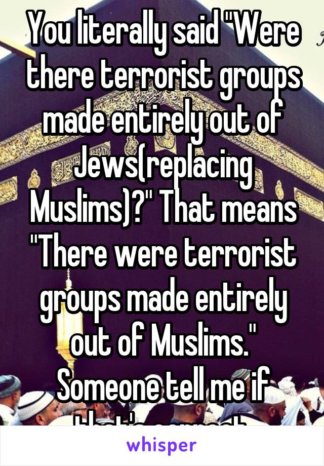 You literally said "Were there terrorist groups made entirely out of Jews(replacing Muslims)?" That means "There were terrorist groups made entirely out of Muslims." Someone tell me if that's correct.
