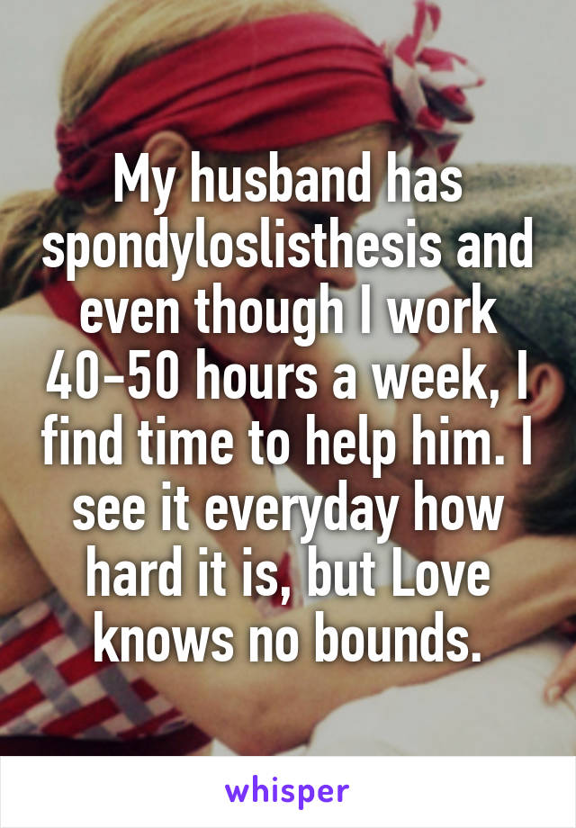 My husband has spondyloslisthesis and even though I work 40-50 hours a week, I find time to help him. I see it everyday how hard it is, but Love knows no bounds.