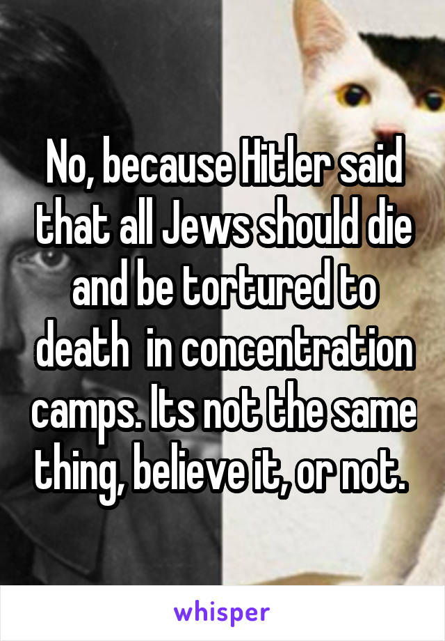 No, because Hitler said that all Jews should die and be tortured to death  in concentration camps. Its not the same thing, believe it, or not. 