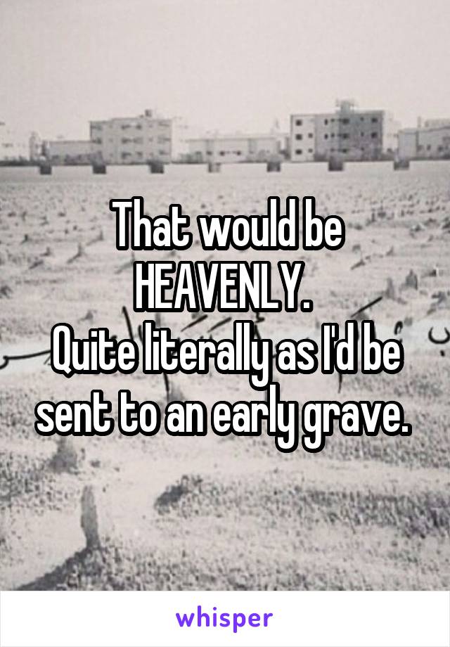 That would be HEAVENLY. 
Quite literally as I'd be sent to an early grave. 