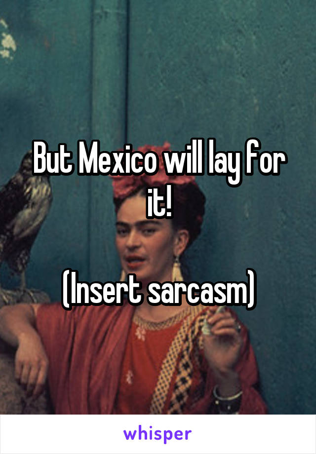 But Mexico will lay for it!

(Insert sarcasm)