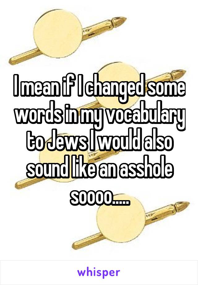 I mean if I changed some words in my vocabulary to Jews I would also sound like an asshole soooo.....