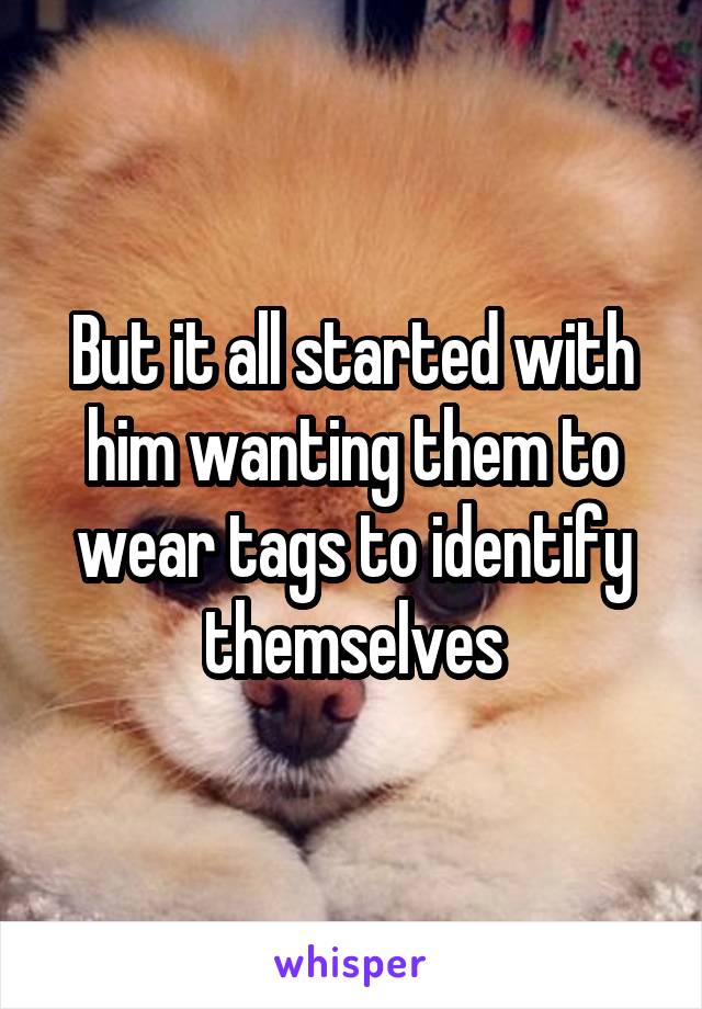 But it all started with him wanting them to wear tags to identify themselves