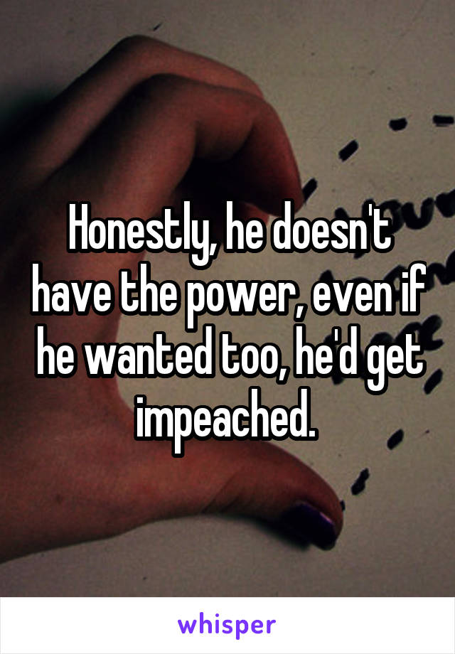 Honestly, he doesn't have the power, even if he wanted too, he'd get impeached. 