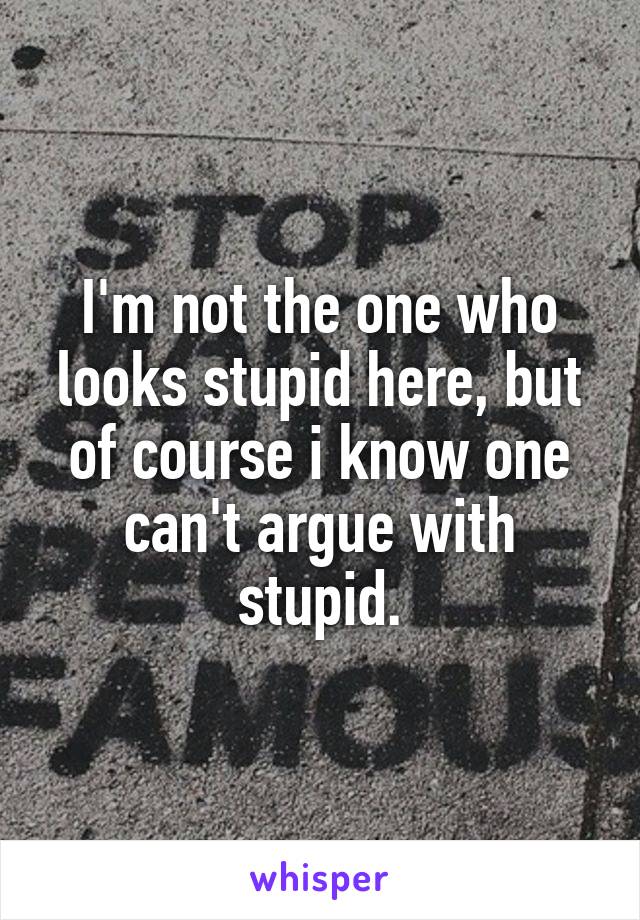 I'm not the one who looks stupid here, but of course i know one can't argue with stupid.