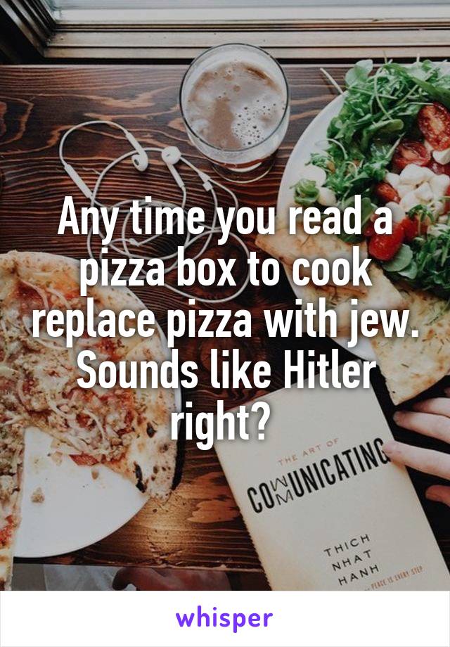 Any time you read a pizza box to cook replace pizza with jew. Sounds like Hitler right? 