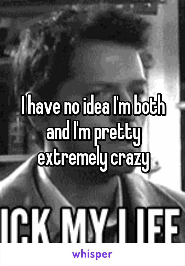 I have no idea I'm both and I'm pretty extremely crazy