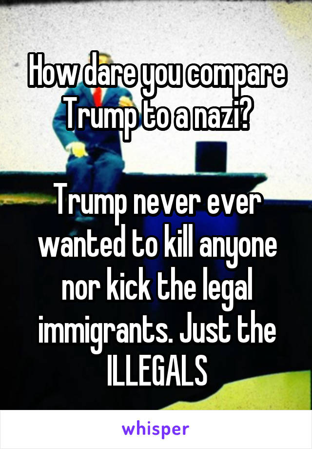 How dare you compare Trump to a nazi?

Trump never ever wanted to kill anyone nor kick the legal immigrants. Just the ILLEGALS
