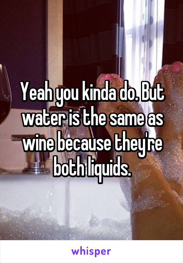 Yeah you kinda do. But water is the same as wine because they're both liquids.