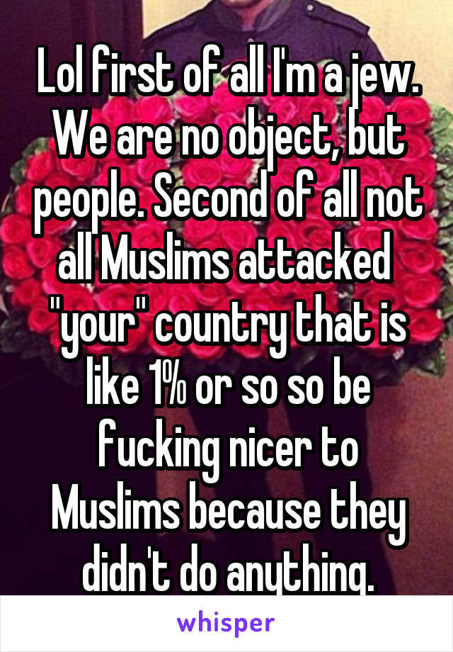 Lol first of all I'm a jew. We are no object, but people. Second of all not all Muslims attacked  "your" country that is like 1% or so so be fucking nicer to Muslims because they didn't do anything.