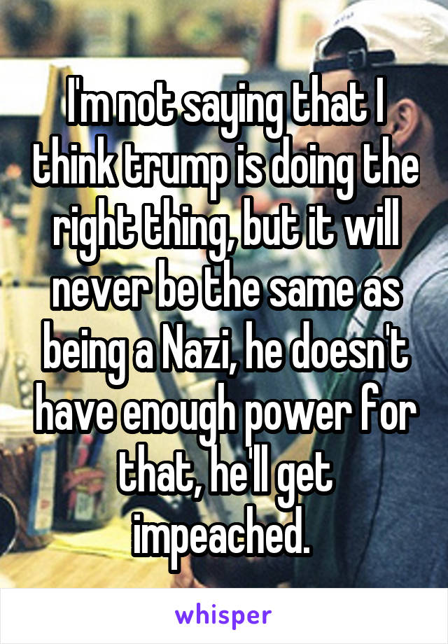 I'm not saying that I think trump is doing the right thing, but it will never be the same as being a Nazi, he doesn't have enough power for that, he'll get impeached. 