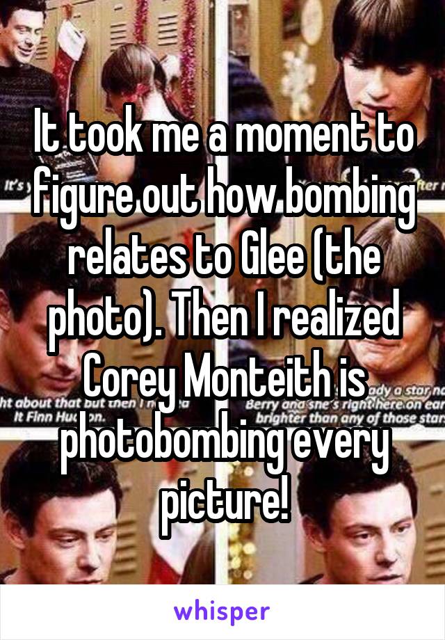 It took me a moment to figure out how bombing relates to Glee (the photo). Then I realized Corey Monteith is photobombing every picture!