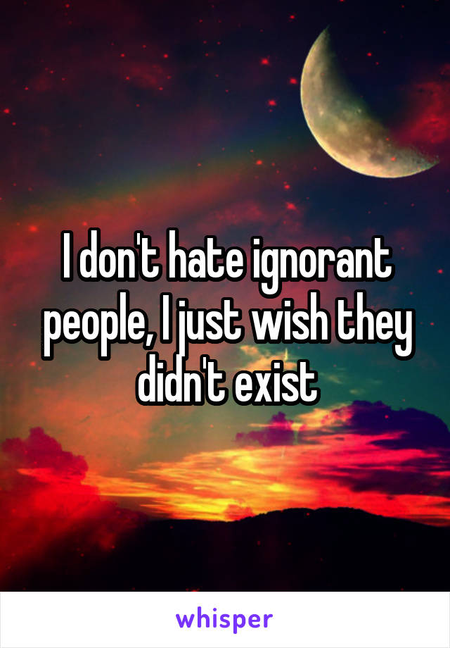 I don't hate ignorant people, I just wish they didn't exist
