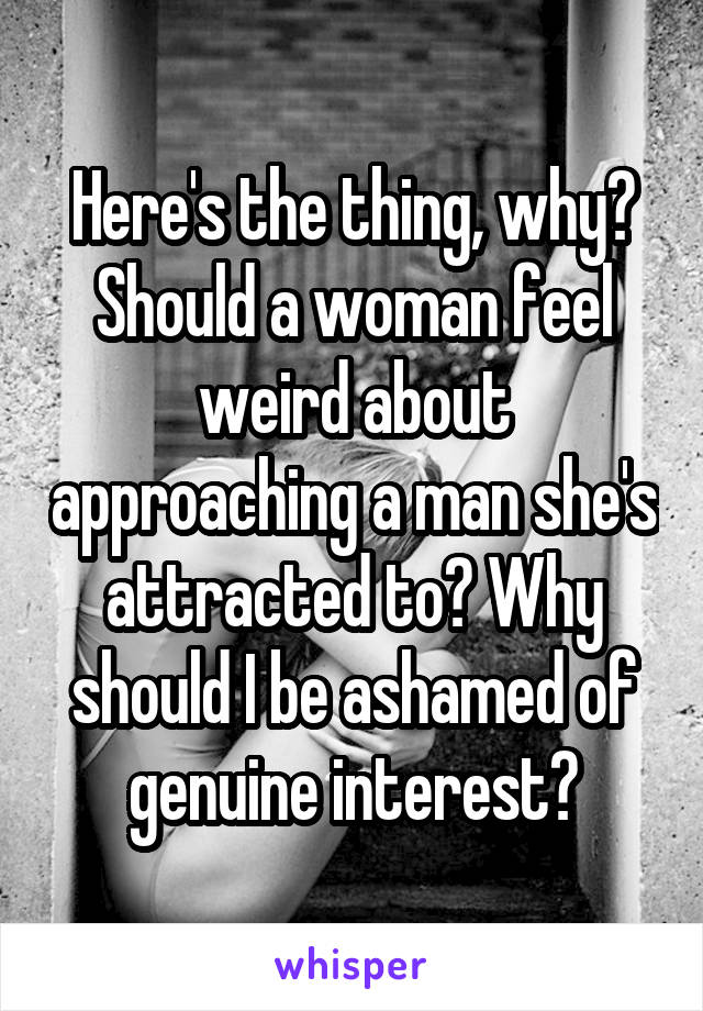 Here's the thing, why? Should a woman feel weird about approaching a man she's attracted to? Why should I be ashamed of genuine interest?