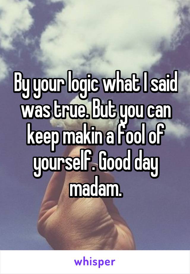 By your logic what I said was true. But you can keep makin a fool of yourself. Good day madam.