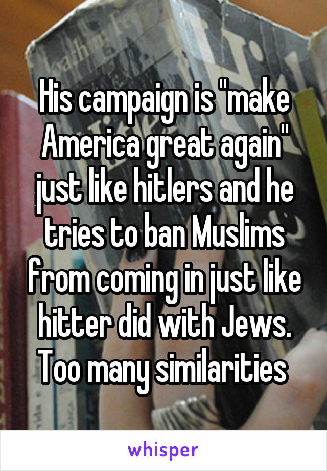 His campaign is "make America great again" just like hitlers and he tries to ban Muslims from coming in just like hitter did with Jews. Too many similarities 