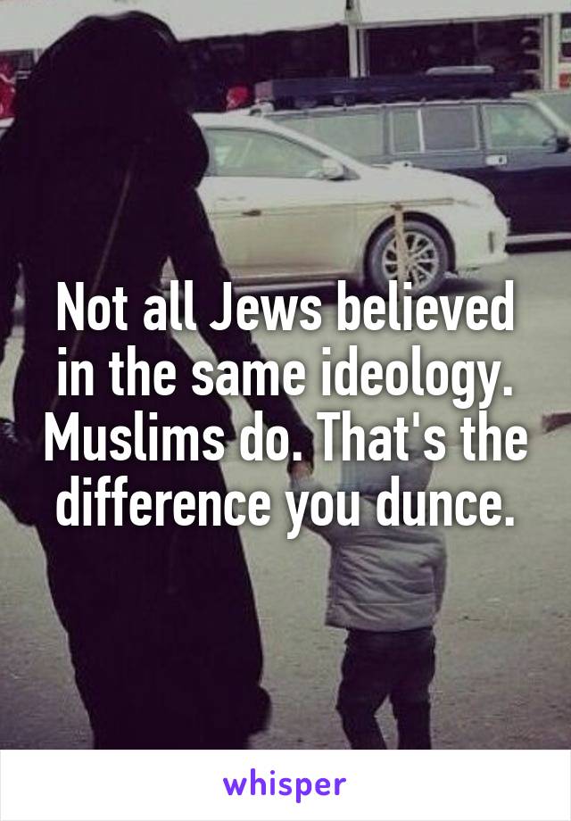Not all Jews believed in the same ideology. Muslims do. That's the difference you dunce.