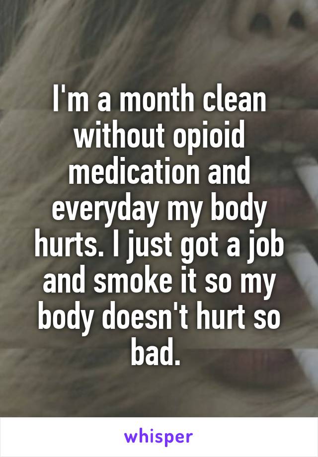 I'm a month clean without opioid medication and everyday my body hurts. I just got a job and smoke it so my body doesn't hurt so bad. 