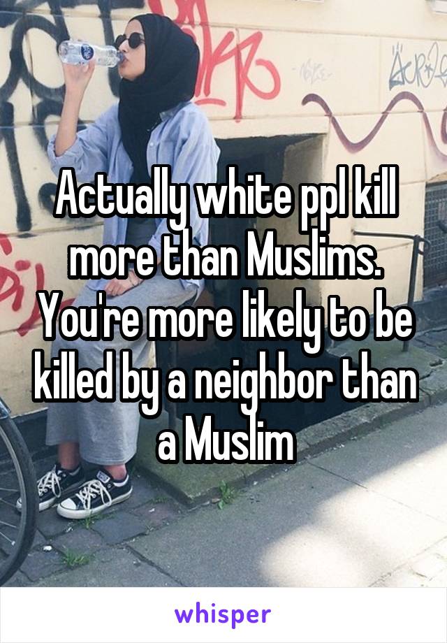 Actually white ppl kill more than Muslims. You're more likely to be killed by a neighbor than a Muslim