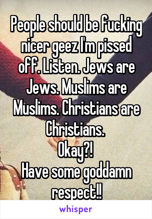 People should be fucking nicer geez I'm pissed off. Listen. Jews are Jews. Muslims are Muslims. Christians are Christians. 
Okay?! 
Have some goddamn respect!!