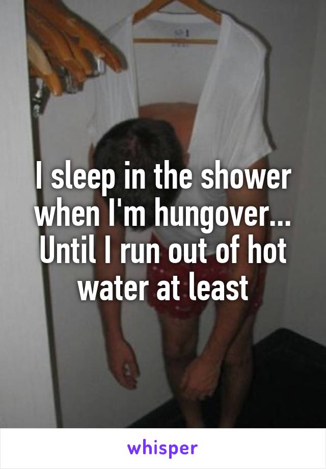 I sleep in the shower when I'm hungover... Until I run out of hot water at least