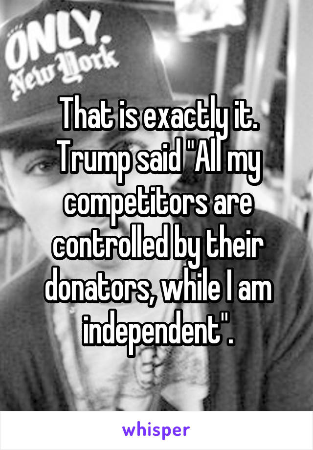 That is exactly it.
Trump said "All my competitors are controlled by their donators, while I am independent".