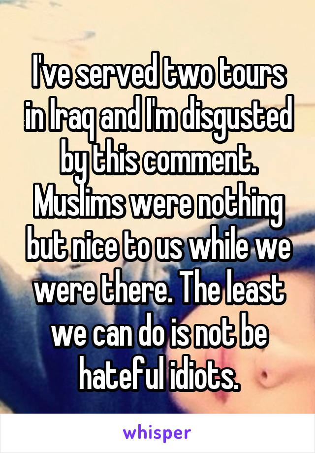 I've served two tours in Iraq and I'm disgusted by this comment. Muslims were nothing but nice to us while we were there. The least we can do is not be hateful idiots.