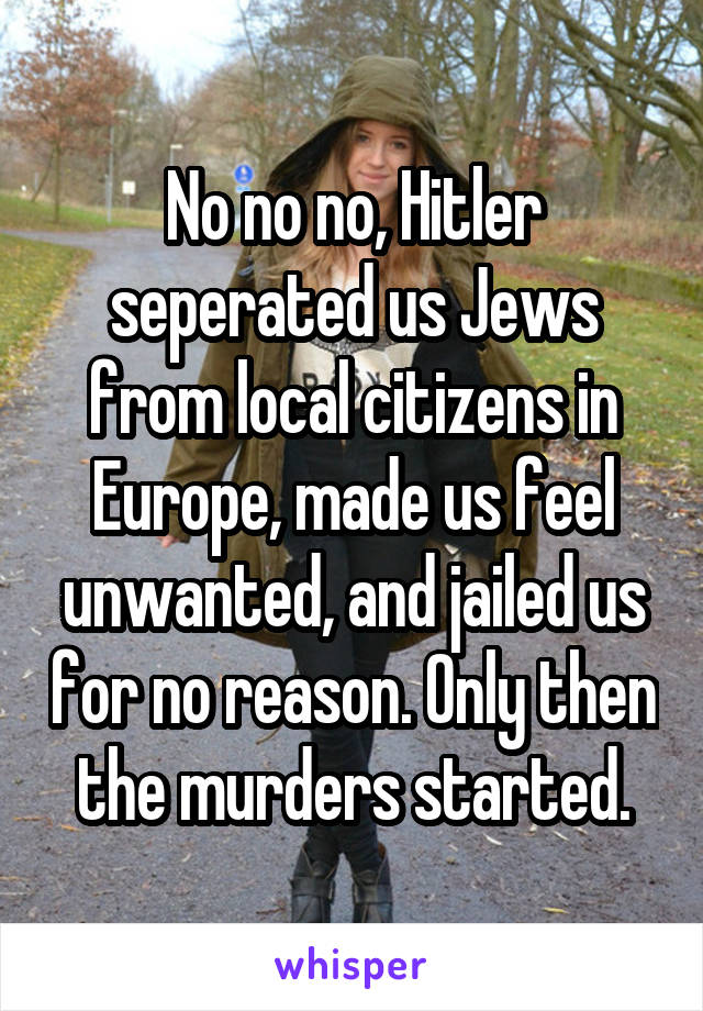 No no no, Hitler seperated us Jews from local citizens in Europe, made us feel unwanted, and jailed us for no reason. Only then the murders started.