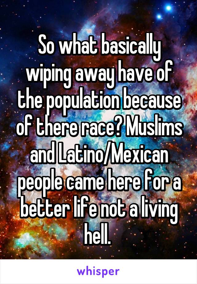 So what basically wiping away have of the population because of there race? Muslims and Latino/Mexican people came here for a better life not a living hell. 