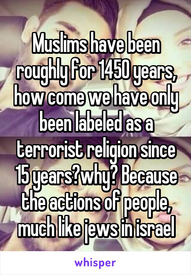 Muslims have been roughly for 1450 years, how come we have only been labeled as a terrorist religion since 15 years?why? Because the actions of people, much like jews in israel