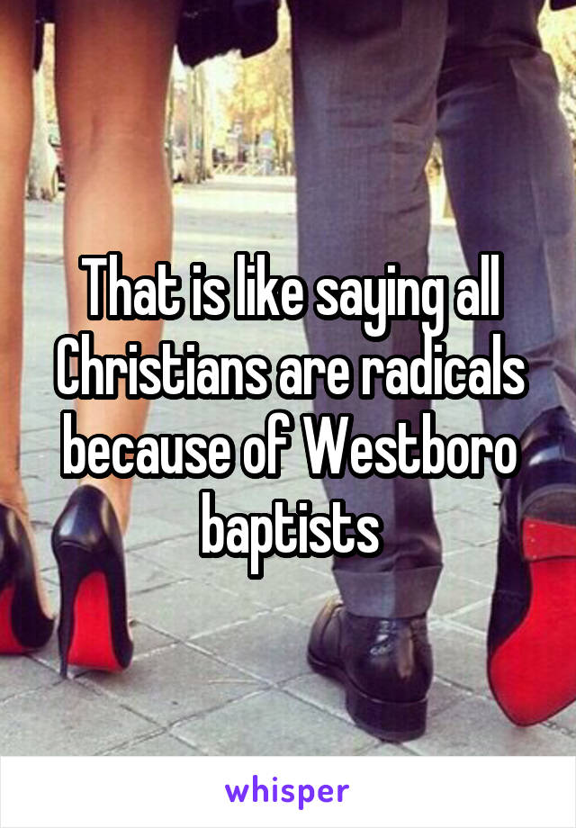 That is like saying all Christians are radicals because of Westboro baptists