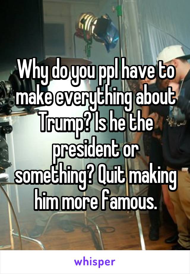 Why do you ppl have to make everything about Trump? Is he the president or something? Quit making him more famous.