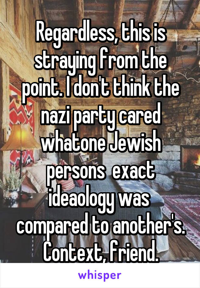 Regardless, this is straying from the point. I don't think the nazi party cared whatone Jewish persons  exact ideaology was  compared to another's. Context, friend.