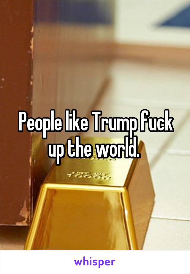 People like Trump fuck up the world. 