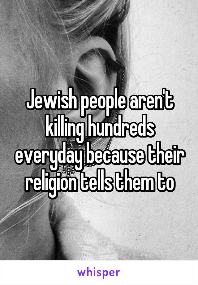 Jewish people aren't killing hundreds everyday because their religion tells them to