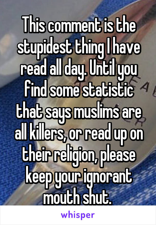 This comment is the stupidest thing I have read all day. Until you find some statistic that says muslims are all killers, or read up on their religion, please keep your ignorant mouth shut. 