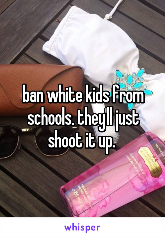 ban white kids from schools. they'll just shoot it up. 