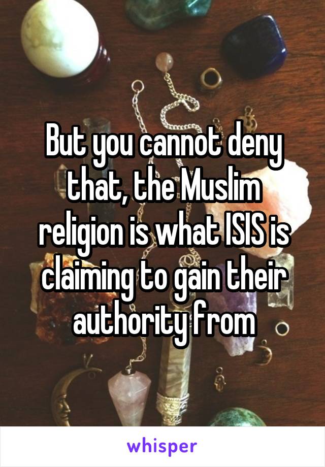 But you cannot deny that, the Muslim religion is what ISIS is claiming to gain their authority from