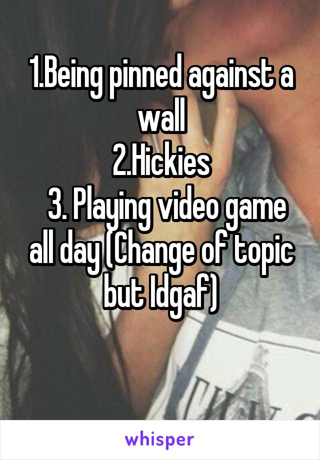 1.Being pinned against a wall
2.Hickies
  3. Playing video game all day (Change of topic but Idgaf)

